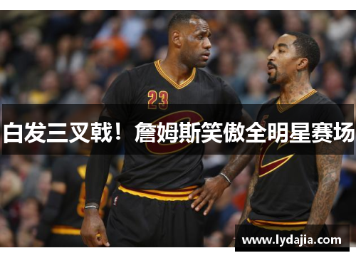 白发三叉戟！詹姆斯笑傲全明星赛场